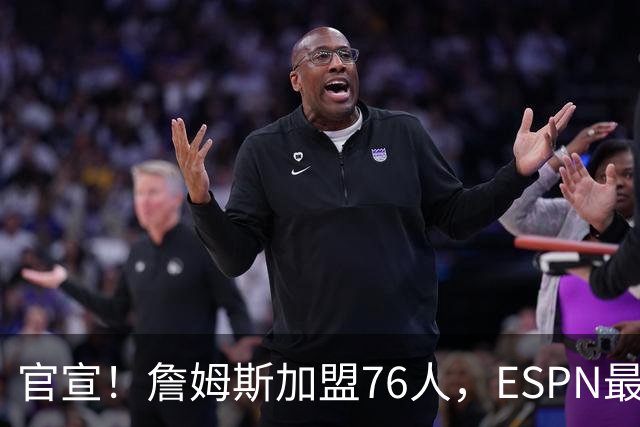 官宣！詹姆斯加盟76人，ESPN最新实力榜：费城跃居东部第二