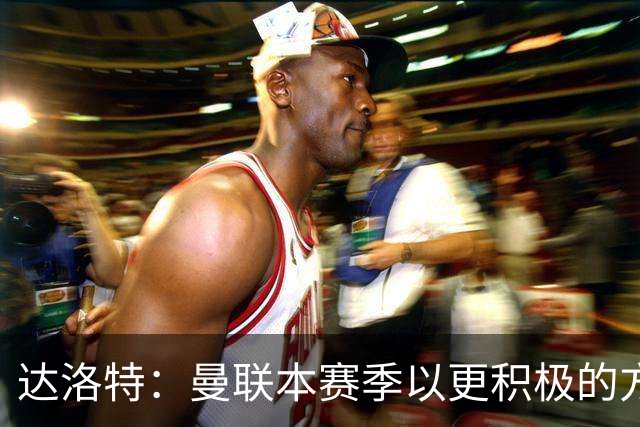 达洛特：曼联本赛季以更积极的方式收官 卡里克说不想失去我