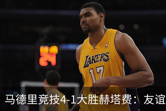 马德里竞技4-1大胜赫塔费：友谊赛见真章 铁血精神闪耀全场